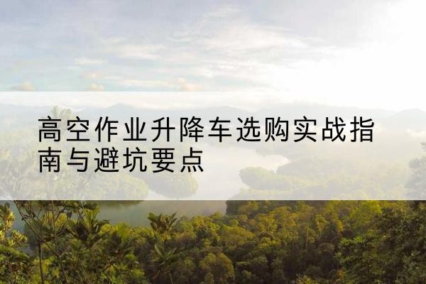 信州升降车怎么选-高空作业升降车选购实战指南与避坑要点