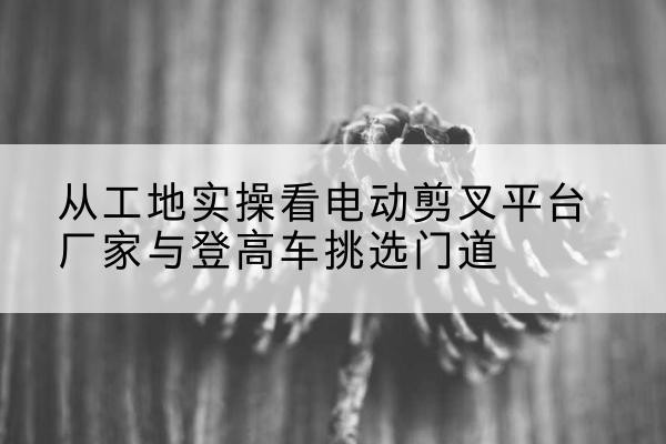 信州电动剪叉升降平台厂家-从工地实操看电动剪叉平台厂家与登高车挑选门道