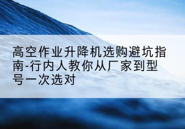 信州升降平台厂家-高空作业升降机选购避坑指南-行内人教你从厂家到型号一次选对