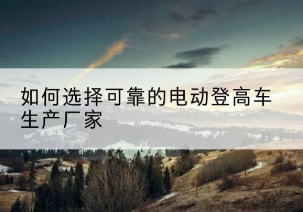 信州电动登高车厂家-如何选择可靠的电动登高车生产厂家