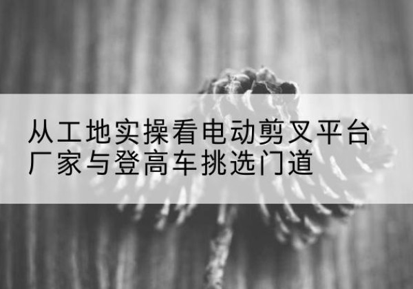 信州电动剪叉升降平台厂家-从工地实操看电动剪叉平台厂家与登高车挑选门道